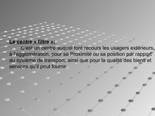 Le centre « filtre »:  
C’est un centre auquel font recours les usagers extérieurs
à l’agglomération, pour sa Proximité ou sa position par rapport
au système de transport, ainsi que pour la qualité des biens et
services qu’il peut fournir.
 