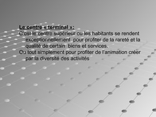 Le centre « terminal »:
C’est le centre supérieur ou les habitants se rendent 
exceptionnellement pour profiter de la rareté et la
qualité de certain biens et services.
Ou tout simplement pour profiter de l’animation créer
par la diversité des activités
 