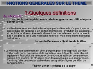 A- LA VILLE :
La complexité du phénomène urbain engendre une difficulté pour
définir la ville.
« La ville demeure une création historique particulière, elle n’a pas toujours 
existé mais est apparue à un certain moment de l’évolution de la société, 
et peut disparaître ou être radicalement transformée à un autre moment. 
Elle n’est pas le fait d’une nécessité naturelle, mais celui d’une nécessité 
historique »   
Leonardo Benevolo « l’histoire de la ville»
« La ville est non seulement un objet perçu et peut-être apprécié par des 
millions de gens, de classe et de caractère très différents, mais elle est 
également le produit de nombreux constructeurs qui sont constamment 
entrain d’en modifier la structure pour des raisons qui leur sont propres. 
Tandis qu’elle peut rester stable dans ses grandes lignes pendant un 
certain temps ».                                                   
                 Kevin Lynch « l’image de la cité »
1-Quelques définitions1-Quelques définitions
I-NOTIONS GENERALES SUR LE THEMEI-NOTIONS GENERALES SUR LE THEME
 