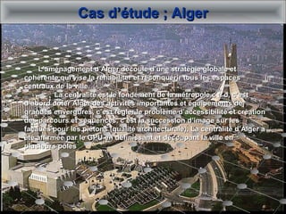 Cas d’étude ; AlgerCas d’étude ; Alger
L’aménagement d’Alger découle d’une stratégie globale etL’aménagement d’Alger découle d’une stratégie globale et
cohérente qui vise la réhabiliter et reconquérir tous les espacescohérente qui vise la réhabiliter et reconquérir tous les espaces
centraux de la ville.centraux de la ville.
La centralité est le fondement de la métropole c à d, c’estLa centralité est le fondement de la métropole c à d, c’est
d’abord doter Alger des activités importantes et équipements ded’abord doter Alger des activités importantes et équipements de
grandes envergures, c’est régler le problème d’accessibilité et créationgrandes envergures, c’est régler le problème d’accessibilité et création
des parcours et séquences, c’est la succession d’image sur lesdes parcours et séquences, c’est la succession d’image sur les
façades pour les piétons (qualité architecturale), La centralité d’Alger afaçades pour les piétons (qualité architecturale), La centralité d’Alger a
été affirmée par le GPU en définissant et découpant la ville enété affirmée par le GPU en définissant et découpant la ville en
plusieurs pôlesplusieurs pôles
 