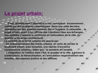 Le projet urbain:
C’est véritablement l’alternative à une conception anciennement
limitée par des pratiques urbanistiques. Alors que cette dernière,
interpellée sur des questionnements liés a l’hygiène, la rationalité… le
projet urbain, quant à lui, affirme des intentions liées aux échanges
susceptibles d’assurer la continuité et l’articulation de la ville, du
quartier et du projet architectural.
Le contrôle de la forme urbaine est assuré par:
- Un ordonnancement des tracés urbains, en vertu de recréer le
boulevard urbain, avec toutefois, une reprise d’ancienne
compositions urbaines, telles que : la symétrie et l’axialité.
- L’intégration de l’édifice dans l’îlot, le quartier et la ville, à travers la
combinaison, la hiérarchisation, et l’articulation respectivement des
échelles, des espaces publics et des édifices.
 