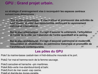 Pole1:la marine-basse casbah-ben m’hidi-didouche mourade et le port.
Pole2:1er mai-el hamma-ravin de la femme sauvage.
Pole3:caroubier-el harrache –pin maritimes.
Pole4:llido-verte rive-stamboul-bordj el bahr.
Pole5;front de mer ouest -cap caxine.
Pole6:el djamila-les dunes-zeralda.
GPU : Grand projet urbain.
sa stratégie d’aménagement vise à reconquérir les espaces centrauxsa stratégie d’aménagement vise à reconquérir les espaces centraux
suivant trois dimensions :suivant trois dimensions :
*Sur le plan économique*Sur le plan économique : Il vise à attirer et promouvoir des activités de: Il vise à attirer et promouvoir des activités de
haut niveau, et créer des opportunités renforçant le rayonnementhaut niveau, et créer des opportunités renforçant le rayonnement
national et international.national et international.
Sur le plan urbanistique :Sur le plan urbanistique : Il s’agit d’assurer la cohérence, l’articulationIl s’agit d’assurer la cohérence, l’articulation
et l’unité de la ville par l’abandon de l’ordre quantitatif et le zoning.et l’unité de la ville par l’abandon de l’ordre quantitatif et le zoning.
Sur le plan architectural :Sur le plan architectural : Il s’agit d’associer patrimoine et modernité,Il s’agit d’associer patrimoine et modernité,
restauration et réhabilitation du patrimoine historique et promotion derestauration et réhabilitation du patrimoine historique et promotion de
l’architecture contemporaine.l’architecture contemporaine.
Les pôles du GPU
 