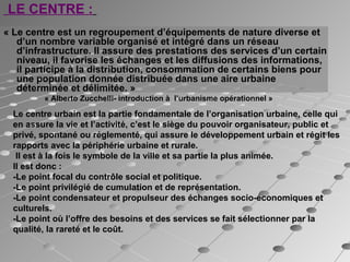 LE CENTRE : 
« Le centre est un regroupement d’équipements de nature diverse et
d’un nombre variable organisé et intégré dans un réseau
d’infrastructure. Il assure des prestations des services d’un certain
niveau, il favorise les échanges et les diffusions des informations,
il participe à la distribution, consommation de certains biens pour
une population donnée distribuée dans une aire urbaine
déterminée et délimitée. »
« Alberto Zucchelli- introduction à l’urbanisme opérationnel »
Le centre urbain est la partie fondamentale de l’organisation urbaine, celle qui
en assure la vie et l’activité, c’est le siège du pouvoir organisateur, public et
privé, spontané ou réglementé, qui assure le développement urbain et régit les
rapports avec la périphérie urbaine et rurale.
Il est à la fois le symbole de la ville et sa partie la plus animée.
Il est donc :
-Le point focal du contrôle social et politique.
-Le point privilégié de cumulation et de représentation.
-Le point condensateur et propulseur des échanges socio-économiques et
culturels.
-Le point où l’offre des besoins et des services se fait sélectionner par la
qualité, la rareté et le coût.
 