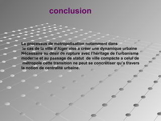 conclusion
Le processus de métropolisation notamment dans
le cas de la ville d’Alger vise a créer une dynamique urbaine
Nécessaire au désir de rupture avec l’héritage de l’urbanisme
moderne et au passage de statut de ville compacte a celui de
métropole cette transition ne peut se concrétiser qu’a travers
la notion de centralité urbaine.
 