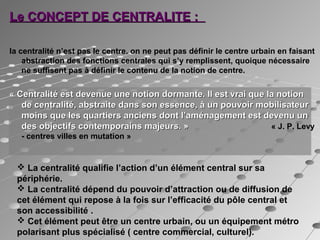 Le CONCEPT DE CENTRALITE :Le CONCEPT DE CENTRALITE :
la centralité n’est pas le centre. on ne peut pas définir le centre urbain en faisant
abstraction des fonctions centrales qui s’y remplissent, quoique nécessaire
ne suffisent pas à définir le contenu de la notion de centre.
« Centralité est devenue une notion dormante. Il est vrai que la notion« Centralité est devenue une notion dormante. Il est vrai que la notion
de centralité, abstraite dans son essence, à un pouvoir mobilisateurde centralité, abstraite dans son essence, à un pouvoir mobilisateur
moins que les quartiers anciens dont l’aménagement est devenu unmoins que les quartiers anciens dont l’aménagement est devenu un
des objectifs contemporains majeurs. »des objectifs contemporains majeurs. » « J. P. Levy
- centres villes en mutation »
 La centralité qualifie l’action d’un élément central sur sa
périphérie.
 La centralité dépend du pouvoir d’attraction ou de diffusion de
cet élément qui repose à la fois sur l’efficacité du pôle central et
son accessibilité .
 Cet élément peut être un centre urbain, ou un équipement métro
polarisant plus spécialisé ( centre commercial, culturel).
 