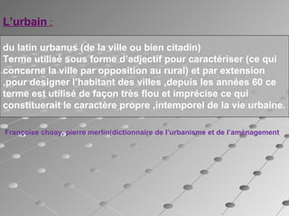 L’urbain :
du latin urbanus (de la ville ou bien citadin)
Terme utilisé sous forme d’adjectif pour caractériser (ce qui
concerne la ville par opposition au rural) et par extension
,pour designer l’habitant des villes ,depuis les années 60 ce
terme est utilisé de façon très flou et imprécise ce qui
constituerait le caractère propre ,intemporel de la vie urbaine. 
                 
 Françoise choay, pierre merlin(dictionnaire de l’urbanisme et de l’aménagement
 