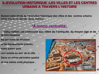 Durant notre étude de l’évolution historique des villes et des centres urbains
nous avons pu déceler deux notions :
•A-mono centralité:
cette notion est commune aux villes de l’antiquité, du moyen âge et de
la renaissance
les pouvoirs de décision
et les équipements publics,
entre autres sont
concentrés au sein de la ville
Dans un même périmètre spatial
et une même unité physique .
2--EVOLUTION HISTORIQUE :LES VILLES ET LES CENTRES2--EVOLUTION HISTORIQUE :LES VILLES ET LES CENTRES
URBAINS A TRAVERS L’HISTOIREURBAINS A TRAVERS L’HISTOIRE
 