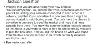 Jackson Question
• Imagine that you are advertising your new product,
"CourseraPopcorn". You realize that various potential areas where
you will be selling your corn are connected to each other in a
network, and that if you advertise it in one area then it might be
communicated to neighboring areas. You only have the chance to
advertise in one area to seed the market and hope that news
spreads from there. You know the communication network among
all the areas. If you were to have to rely on one centrality measure
to pick the best area, and you did this based on what was found
from the data analysis in video 2.5a, which centrality measure
would you use?
• Eigenvector centrality
 
