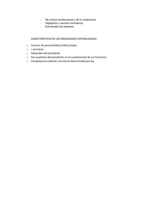-

“de control constitucional y de lo contencioso.
“legislación y asuntos normativos.
Coordinador de asesores

CARACTERÍSTICAS DE LOS ORGANISMOS CENTRALIZADOS:
o
o
o
o
o

Carecen de personalidad jurídica propia
= jerarquía
Dependen del presidente
Son auxiliares del presidente en el cumplimiento de sus funciones.
Competencia material y territorial determinada por ley.

 