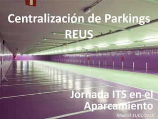 Centralización de Parkings
           REUS



           Jornada ITS en el
              Aparcamiento
                    Madrid 31/05/2012
 