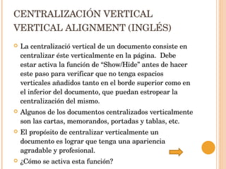 CENTRALIZACIÓN VERTICAL VERTICAL ALIGNMENT (INGLÉS) La centralizació vertical de un documento consiste en centralizar éste verticalmente en la página.  Debe estar activa la función de “Show/Hide” antes de hacer este paso para verificar que no tenga espacios verticales añadidos tanto en el borde superior como en el inferior del documento, que puedan estropear la centralización del mismo.  Algunos de los documentos centralizados verticalmente son las cartas, memorandos, portadas y tablas, etc. El propósito de centralizar verticalmente un documento es lograr que tenga una apariencia agradable y profesional. ¿Cómo se activa esta función? 