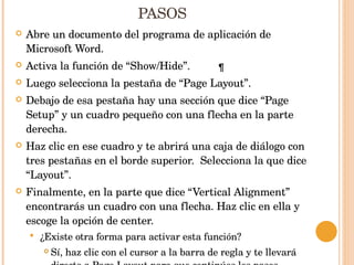 PASOS Abre un documento del programa de aplicación de Microsoft Word. Activa la función de “Show/Hide”. Luego selecciona la pestaña de “Page Layout”. Debajo de esa pestaña hay una sección que dice “Page Setup” y un cuadro pequeño con una flecha en la parte derecha. Haz clic en ese cuadro y te abrirá una caja de diálogo con tres pestañas en el borde superior.  Selecciona la que dice “Layout”. Finalmente, en la parte que dice “Vertical Alignment” encontrarás un cuadro con una flecha. Haz clic en ella y escoge la opción de center. ¿Existe otra forma para activar esta función? Sí, haz clic con el cursor a la barra de regla y te llevará directo a Page Layout para que continúes los pasos. 