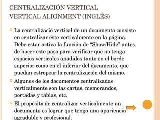 CENTRALIZACIÓN VERTICAL VERTICAL ALIGNMENT (INGLÉS) La centralizació vertical de un documento consiste en centralizar éste verticalmente en la página.  Debe estar activa la función de “Show/Hide” antes de hacer este paso para verificar que no tenga espacios verticales añadidos tanto en el borde superior como en el inferior del documento, que puedan estropear la centralización del mismo.  Algunos de los documentos centralizados verticalmente son las cartas, memorandos, portadas y tablas, etc. El propósito de centralizar verticalmente un documento es lograr que tenga una apariencia agradable y profesional. 