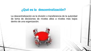 ¿Qué es la descentralización?
La descentralización es la división o transferencia de la autoridad
de toma de decisiones de niveles altos a niveles más bajos
dentro de una organización.

 