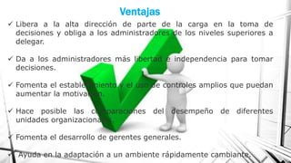 Ventajas
 Libera a la alta dirección de parte de la carga en la toma de
decisiones y obliga a los administradores de los niveles superiores a
delegar.
 Da a los administradores más libertad e independencia para tomar
decisiones.

 Fomenta el establecimiento y el uso de controles amplios que puedan
aumentar la motivación.
 Hace posible las comparaciones
unidades organizacionales.

del desempeño de diferentes

 Fomenta el desarrollo de gerentes generales.

 Ayuda en la adaptación a un ambiente rápidamente cambiante.

 
