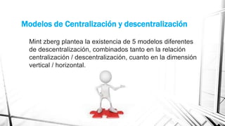 Modelos de Centralización y descentralización
Mint zberg plantea la existencia de 5 modelos diferentes
de descentralización, combinados tanto en la relación
centralización / descentralización, cuanto en la dimensión
vertical / horizontal.

 
