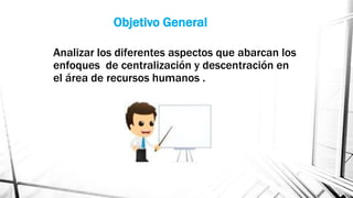 Objetivo General
Analizar los diferentes aspectos que abarcan los
enfoques de centralización y descentración en
el área de recursos humanos .

 