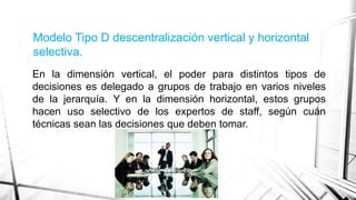 Modelo Tipo D descentralización vertical y horizontal
selectiva.
En la dimensión vertical, el poder para distintos tipos de
decisiones es delegado a grupos de trabajo en varios niveles
de la jerarquía. Y en la dimensión horizontal, estos grupos
hacen uso selectivo de los expertos de staff, según cuán
técnicas sean las decisiones que deben tomar.

 