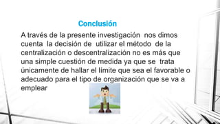Conclusión
A través de la presente investigación nos dimos
cuenta la decisión de utilizar el método de la
centralización o descentralización no es más que
una simple cuestión de medida ya que se trata
únicamente de hallar el límite que sea el favorable o
adecuado para el tipo de organización que se va a
emplear

 