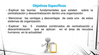 Objetivos Específicos


Explicar las teorías fundamentales que existen sobre la
centralización y descentralización dentro una organización.



Mencionar las ventajas y desventajas de cada uno de estos
sistemas de organización.



Explicar los 5 modelos combinados de centralización y
descentralización que se aplican en el área de recursos
humanos en la actualidad .

 