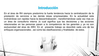 Introducción
En el área de RH siempre predomino la fuerte tendencia hacia la centralización de la
prestación de servicios a las demás áreas empresariales. En la actualidad esta
inclinándose con rapidez hacia la descentralización , transformándose cada vez mas en
un área de consultoría interna ,lo cual significa que las decisiones y las acciones
relacionadas en las personas pasan a la competencia de los gerentes y ya no son
exclusividad del área de ARH. En el presente trabajo se describió cada uno de los
enfoques organizacionales , así como las clasificaciones y finalidades de estos.

 