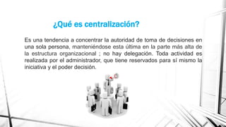 ¿Qué es centralización?
Es una tendencia a concentrar la autoridad de toma de decisiones en
una sola persona, manteniéndose esta última en la parte más alta de
la estructura organizacional ; no hay delegación. Toda actividad es
realizada por el administrador, que tiene reservados para sí mismo la
iniciativa y el poder decisión.

 