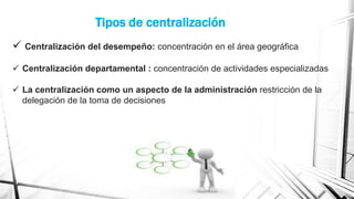 Tipos de centralización
 Centralización del desempeño: concentración en el área geográfica
 Centralización departamental : concentración de actividades especializadas

 La centralización como un aspecto de la administración restricción de la
delegación de la toma de decisiones

 
