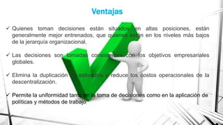 Ventajas
 Quienes toman decisiones están situados en altas posiciones, están
generalmente mejor entrenados, que quienes están en los niveles más bajos
de la jerarquía organizacional.
 Las decisiones son tomadas consistentes con los objetivos empresariales
globales.
 Elimina la duplicación de esfuerzos y reduce tos costos operacionales de la
descentralización.
 Permite la uniformidad tanto en la toma de decisiones como en la aplicación de
políticas y métodos de trabajo

 
