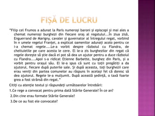 ”Filip cel Frumos a adunat la Paris numeroși baroni și episcopi și mai ales a
chemat numeroși burghezi din fiecare oraș al regatului...În ziua zisă,
Enguerrand de Marigny, cavaler și guvernator al întregului regat, vorbind
în n umele regelui Franței, a explicat oamenilor adunați acolo pentru ce
i-a chemat regele....Le-a vorbit despre războiul cu Flandra, de
cheltuielile pe care acesta le cere. El le-a zis burghezilor din regat că
regele dorește să știe dacă ei pot să dea un ajutor pentru a duce războiul
cu Flandra....Apoi s-a ridicat Etienne Barbette, burghez din Paris, și a
vorbit pentru orașul său. El le-a spus că sunt cu toții pregătiți a da
ajutorul, fiecare după puterile sale. Și după aceasta, toți burghezii care
erau veniți din partea comunelor au răspuns în același fel că doresc să
dea ajutorul. Regele le-a mulțumit. După această ședință, o taxă foarte
grea a fost strânsă din regat.”
Citiți cu atenție textul și răspundeți următoarelor întrebări:
1.Ce rege a convocat pentru prima dată Stările Generale? În ce an?
2.Din cine erau formate Stările Generale?
3.De ce au fost ele convocate?
 