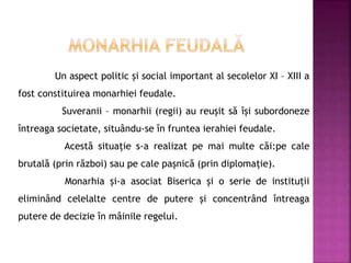 Un aspect politic și social important al secolelor XI – XIII a
fost constituirea monarhiei feudale.
Suveranii – monarhii (regii) au reușit să își subordoneze
întreaga societate, situându-se în fruntea ierahiei feudale.
Acestă situație s-a realizat pe mai multe căi:pe cale
brutală (prin război) sau pe cale pașnică (prin diplomație).
Monarhia și-a asociat Biserica și o serie de instituții
eliminând celelalte centre de putere și concentrând întreaga
putere de decizie în mâinile regelui.
 