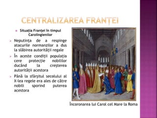  Situația Franței în timpul
Carolingienilor
 Neputința de a respinge
atacurile normanzilor a dus
la slăbirea autorității regale
 În aceste condiții populația
cere protecție nobililor
ducând la creșterea
autorității acestora
 Până la sfârșitul secolului al
X-lea regele era ales de către
nobili sporind puterea
acestora
Încoronarea lui Carol cel Mare la Roma
 