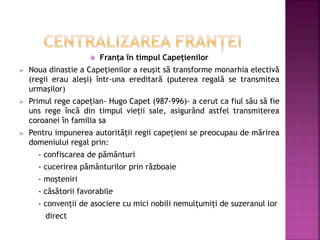  Franța în timpul Capețienilor
 Noua dinastie a Capețienilor a reușit să transforme monarhia electivă
(regii erau aleși) într-una ereditară (puterea regală se transmitea
urmașilor)
 Primul rege capețian- Hugo Capet (987-996)- a cerut ca fiul său să fie
uns rege încă din timpul vieții sale, asigurând astfel transmiterea
coroanei în familia sa
 Pentru impunerea autorității regii capețieni se preocupau de mărirea
domeniului regal prin:
- confiscarea de pământuri
- cucerirea pământurilor prin războaie
- moșteniri
- căsătorii favorabile
- convenții de asociere cu mici nobili nemulțumiți de suzeranul lor
direct
 