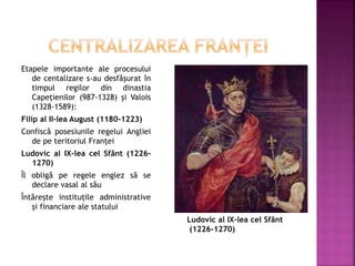Etapele importante ale procesului
de centalizare s-au desfășurat în
timpul regilor din dinastia
Capețienilor (987-1328) și Valois
(1328-1589):
Filip al II-lea August (1180-1223)
Confiscă posesiunile regelui Angliei
de pe teritoriul Franței
Ludovic al IX-lea cel Sfânt (1226-
1270)
Îl obligă pe regele englez să se
declare vasal al său
Întărește instituțile administrative
și financiare ale statului
Ludovic al IX-lea cel Sfânt
(1226-1270)
 