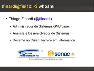 tfinardi@fisl12:~$ whoami

 ●   Thiago Finardi (@tfinardi)
     ●   Administrador de Sistemas GNU/Linux
     ●   Analista e Desenvolvedor de Sistemas
     ●   Docente no Curso Técnico em Informática
 