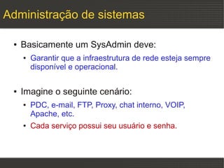 Administração de sistemas

 ●   Basicamente um SysAdmin deve:
     ●   Garantir que a infraestrutura de rede esteja sempre
         disponível e operacional.

 ●   Imagine o seguinte cenário:
     ●   PDC, e-mail, FTP, Proxy, chat interno, VOIP,
         Apache, etc.
     ●   Cada serviço possui seu usuário e senha.
 