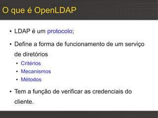 O que é OpenLDAP

 ●   LDAP é um protocolo;
 ●   Define a forma de funcionamento de um serviço
     de diretórios
     ●   Critérios
     ●   Mecanismos
     ●   Métodos

 ●   Tem a função de verificar as credenciais do
     cliente.
 