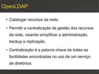 OpenLDAP

 ●   Catalogar recursos da rede;
 ●   Permitir a centralização de gestão dos recursos
     da rede, visando simplificar a administração,
     backup e replicação.
 ●   Centralização é a palavra chave de todas as
     facilidades encontradas no uso de um serviço
     de diretórios.
 