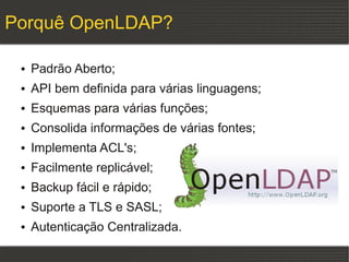 Porquê OpenLDAP?

 ●   Padrão Aberto;
 ●   API bem definida para várias linguagens;
 ●   Esquemas para várias funções;
 ●   Consolida informações de várias fontes;
 ●   Implementa ACL's;
 ●   Facilmente replicável;
 ●   Backup fácil e rápido;
 ●   Suporte a TLS e SASL;
 ●   Autenticação Centralizada.
 
