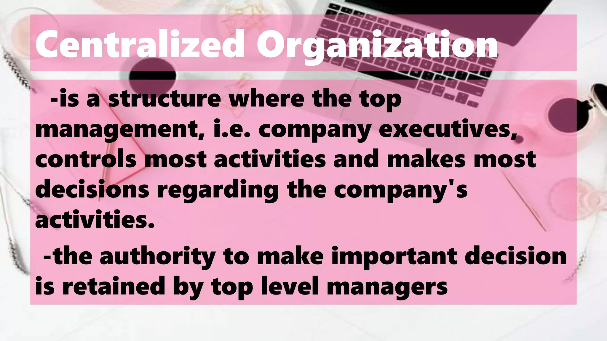 Centralized Organization
-is a structure where the top
management, i.e. company executives,
controls most activities and makes most
decisions regarding the company's
activities.
-the authority to make important decision
is retained by top level managers
 