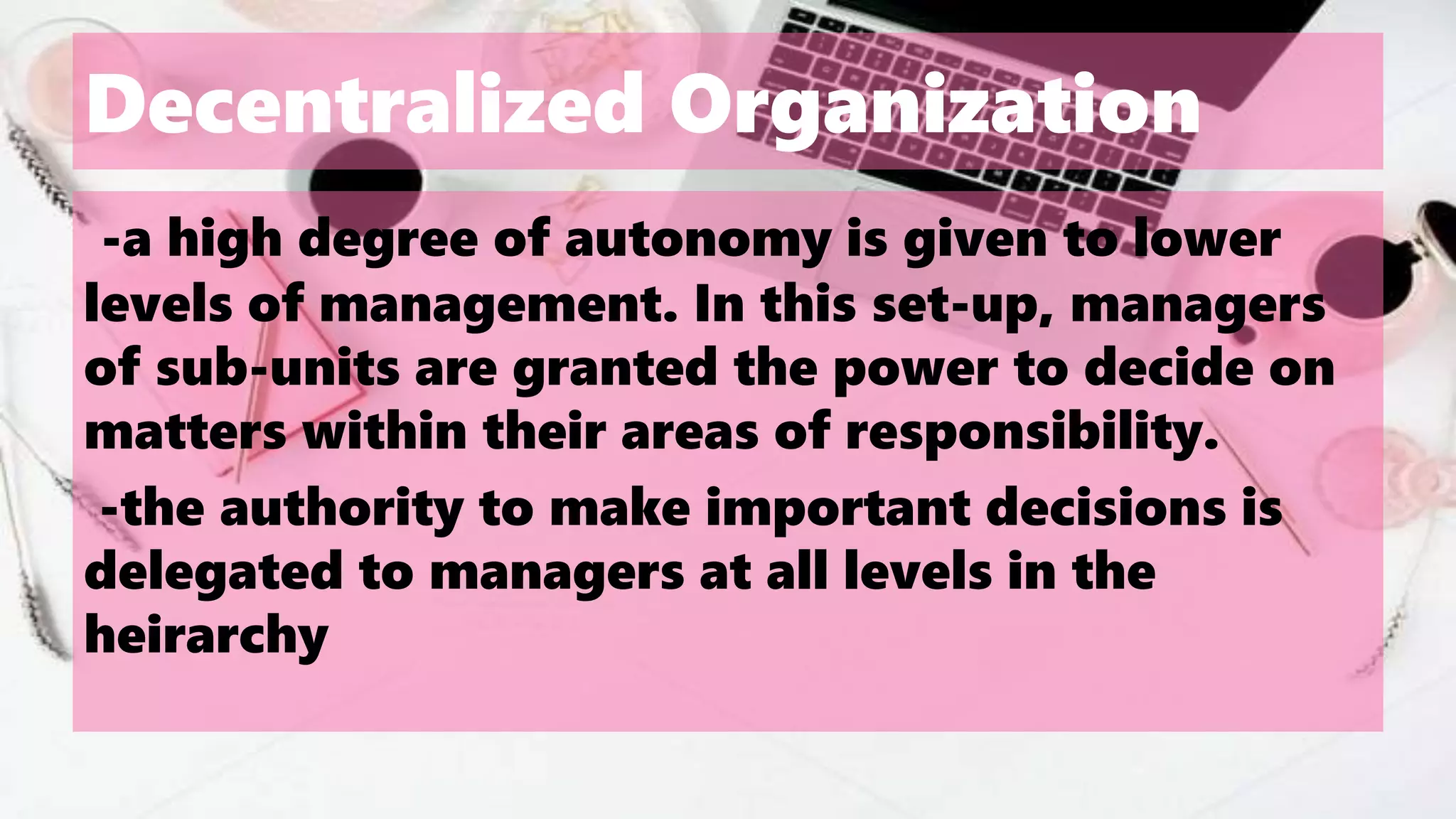 Decentralized Organization
-a high degree of autonomy is given to lower
levels of management. In this set-up, managers
of sub-units are granted the power to decide on
matters within their areas of responsibility.
-the authority to make important decisions is
delegated to managers at all levels in the
heirarchy
 