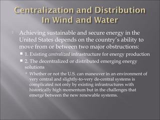    Achieving sustainable and secure energy in the
    United States depends on the country’s ability to
    move from or between two major obstructions:
     1. Existing centralized infrastructure for energy production
     2. The decentralized or distributed emerging energy
      solutions
         Whether or not the U.S. can maneuver in an environment of
         very central and slightly-to-very de-central systems is
         complicated not only by existing infrastructures with
         historically high momentum but in the challenges that
         emerge between the new renewable systems.
 