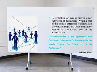  Decentralization can be viewed as an
extension of delegation. When a part
of the work is entrusted to others, it is
known as delegation. Decentralization
extends to the lowest level of the
organization.
“Decentralization Is The Systematic And
Consistent Delegation Of Authority To The
Levels Where The Work Is To Be
Performed.”
—Louis Allen
 