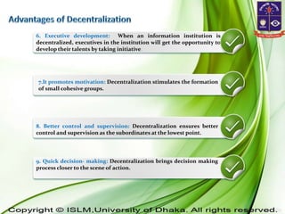 6. Executive development: When an information institution is
decentralized, executives in the institution will get the opportunity to
develop their talents by taking initiative.
7.It promotes motivation: Decentralization stimulates the formation
of small cohesive groups.
8. Better control and supervision: Decentralization ensures better
control and supervision as the subordinates at the lowest point.
9. Quick decision- making: Decentralization brings decision making
process closer to the scene of action.
 