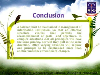 A balance must be maintained in management of
information Institution. So that an effective
structure evolves that permits the
accomplishment of goals and objectives. In
complex situations ,not all principles will have
the same priority, nor will they pull in the same
direction. Often varying situation will require
one principle to be emphasized more than
another until the environment changes.
 