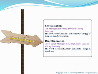 Centralization
Top Managers Hold Most Decision Making
Authority
The word “centralization” came into use in 1794 as
the post french revolution.
Decentralization
Lower Level Managers Hold Significant Decision
Making Authority
The word “decentralization” came into usage in
the 18 20s.
Copyright © ISLM,University of Dhaka. All rights reserved.
 