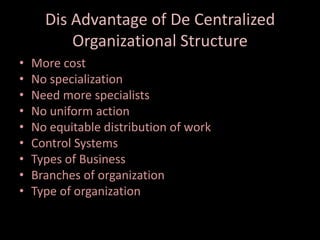 Dis Advantage of De Centralized
Organizational Structure
• More cost
• No specialization
• Need more specialists
• No uniform action
• No equitable distribution of work
• Control Systems
• Types of Business
• Branches of organization
• Type of organization
 