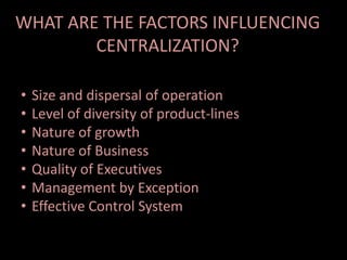 WHAT ARE THE FACTORS INFLUENCING
CENTRALIZATION?
• Size and dispersal of operation
• Level of diversity of product-lines
• Nature of growth
• Nature of Business
• Quality of Executives
• Management by Exception
• Effective Control System
 