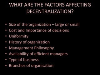 WHAT ARE THE FACTORS AFFECTING
DECENTRALIZATION?
• Size of the organization – large or small
• Cost and Importance of decisions
• Uniformity
• History of organization
• Management Philosophy
• Availability of efficient managers
• Type of business
• Branches of organisation
 