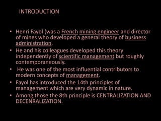 • Henri Fayol (was a French mining engineer and director
of mines who developed a general theory of business
administration.
• He and his colleagues developed this theory
independently of scientific management but roughly
contemporaneously.
• He was one of the most influential contributors to
modern concepts of management.
• Fayol has introduced the 14th principles of
management which are very dynamic in nature.
• Among those the 8th principle is CENTRALIZATION AND
DECENRALIZATION.
INTRODUCTION
 