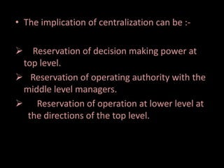 • The implication of centralization can be :-
 Reservation of decision making power at
top level.
 Reservation of operating authority with the
middle level managers.
 Reservation of operation at lower level at
the directions of the top level.
 